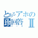 とあるアホの珍回答Ⅱ（バーカ）