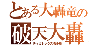 とある大轟竜の破天大轟（ティガレックス希少種）