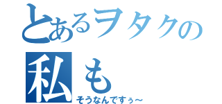 とあるヲタクの私も（そうなんですぅ～）