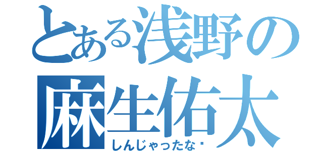 とある浅野の麻生佑太（しんじゃったな〜）