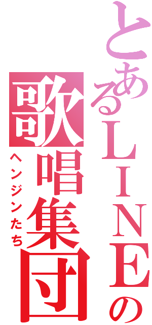 とあるＬＩＮＥの歌唱集団（ヘンジンたち）