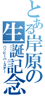 とある岸原の生誕記念（ハッピーバースデー）