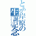 とある岸原の生誕記念（ハッピーバースデー）