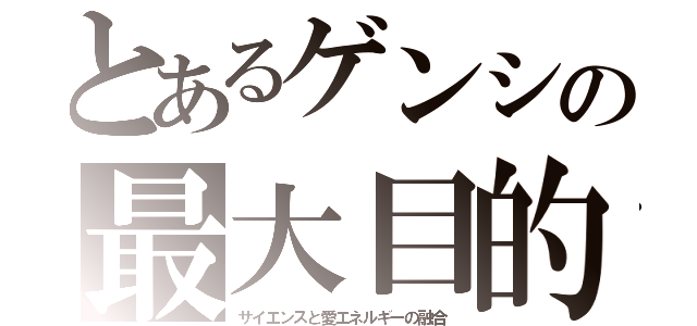 とあるゲンシの最大目的（サイエンスと愛エネルギーの融合）