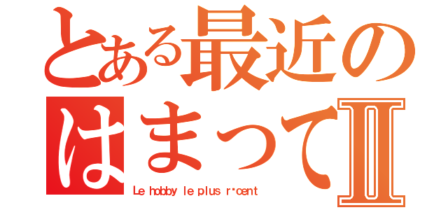 とある最近のはまっていることⅡ（Ｌｅ ｈｏｂｂｙ ｌｅ ｐｌｕｓ ｒéｃｅｎｔ ）