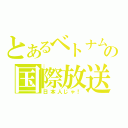 とあるベトナム人似の国際放送（日本人じゃ！）