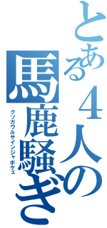 とある４人の馬鹿騒ぎ（クソガウルサインジャボケェ）