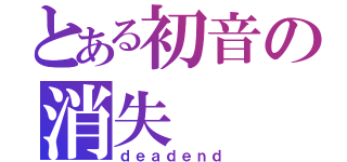 とある初音の消失（ｄｅａｄｅｎｄ）