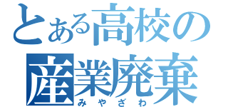 とある高校の産業廃棄物（みやざわ）