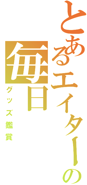 とあるエイターの毎日（グッズ鑑賞）