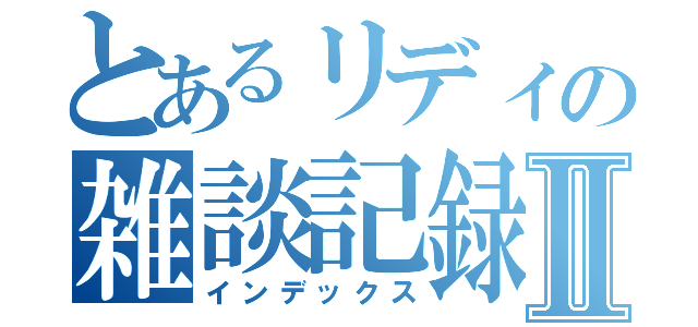 とあるリディの雑談記録Ⅱ（インデックス）