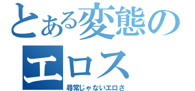 とある変態のエロス（尋常じゃないエロさ）