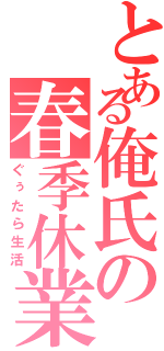 とある俺氏の春季休業（ぐぅたら生活）