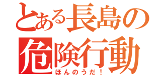 とある長島の危険行動（ほんのうだ！）