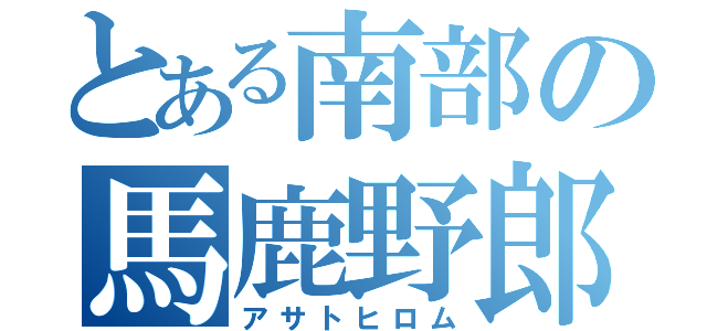 とある南部の馬鹿野郎（アサトヒロム）