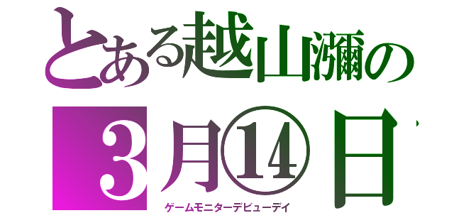 とある越山瀰の３月⑭日（　ゲームモニターデビューデイ）