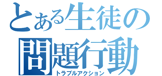 とある生徒の問題行動（トラブルアクション）