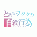 とあるヲタクの自殺行為（ジ・サ・ツ）