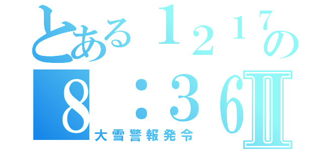 とある１２１７の８：３６Ⅱ（大雪警報発令）