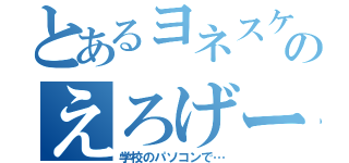 とあるヨネスケのえろげー（学校のパソコンで…）