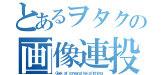 とあるヲタクの画像連投（Ｇｅｅｋ ｏｆ ｃｏｎｓｅｃｕｔｉｖｅ ｐｉｔｃｈｉｎｇ）