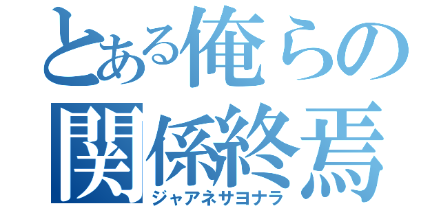 とある俺らの関係終焉（ジャアネサヨナラ）