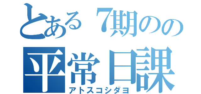 とある７期のの平常日課（アトスコシダヨ）