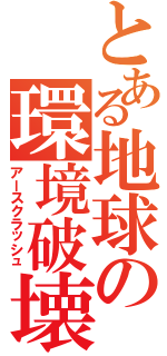 とある地球の環境破壊Ⅱ（アースクラッシュ）