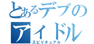 とあるデブのアイドル（スピリチュアル）