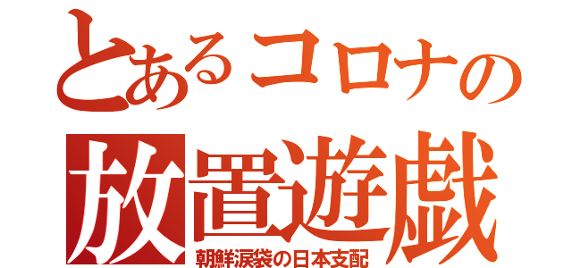 とあるコロナの放置遊戯（朝鮮涙袋の日本支配）