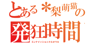 とある＊梨萌猫＊の発狂時間（ミンナイッショニクルオウカ）