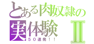 とある肉奴隷の実体験Ⅱ（５０連発！！）