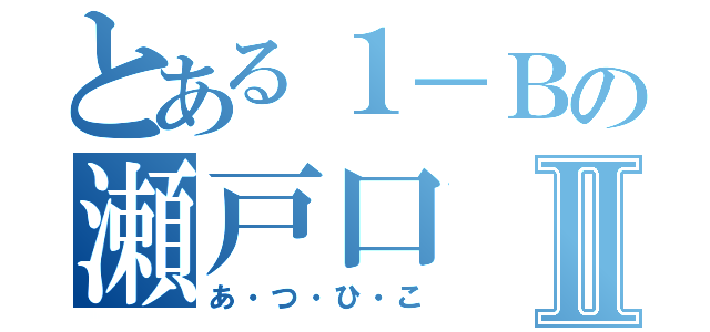 とある１－Ｂの瀬戸口Ⅱ（あ・つ・ひ・こ）