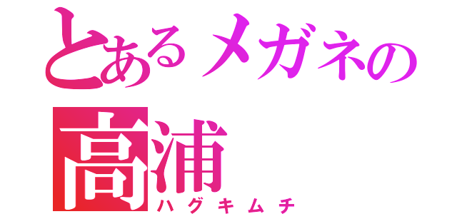 とあるメガネの高浦（ハグキムチ）