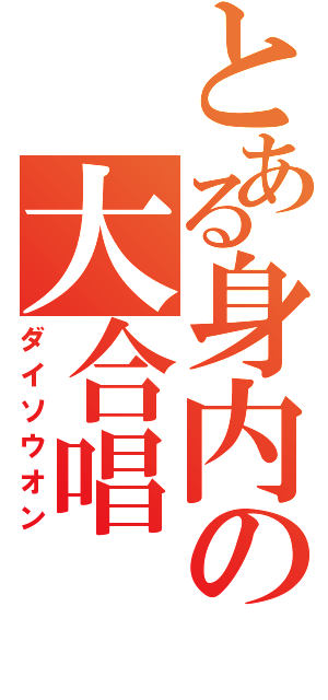 とある身内の大合唱（ダイソウオン）