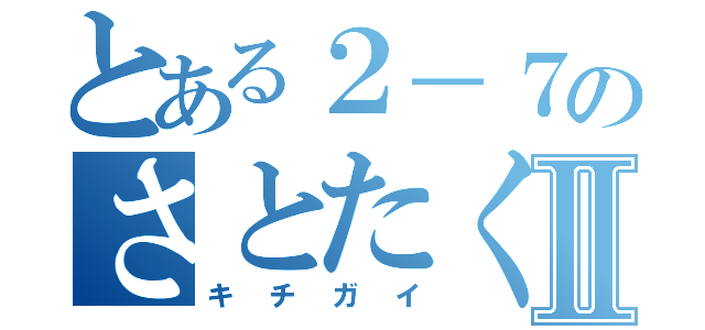 とある２－７のさとたくⅡ（キチガイ）