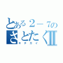 とある２－７のさとたくⅡ（キチガイ）