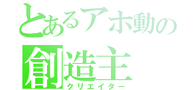 とあるアホ動の創造主（クリエイター）