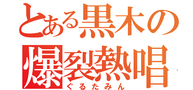 とある黒木の爆裂熱唱（ぐるたみん）