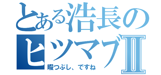 とある浩長のヒツマブシⅡ（暇つぶし、ですね）