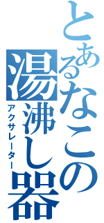 とあるなこの湯沸し器（アクサレーター）