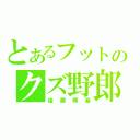 とあるフットのクズ野郎（後藤輝基）