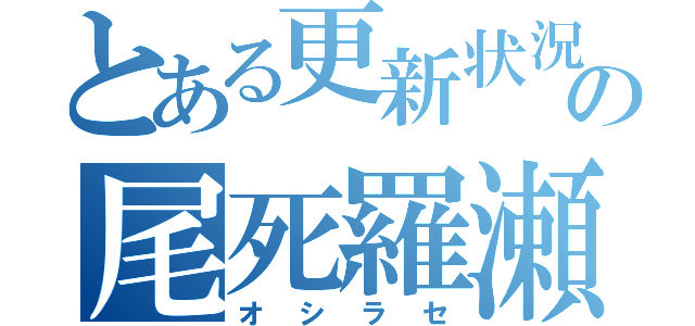 とある更新状況の尾死羅瀬（オシラセ）