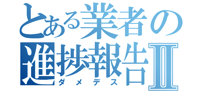 とある業者の進捗報告Ⅱ（ダメデス）