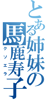 とある姉妹の馬鹿寿子（クソエラ）