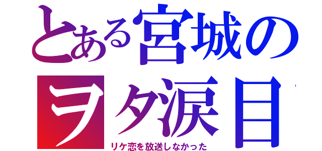 とある宮城のヲタ涙目（リケ恋を放送しなかった）