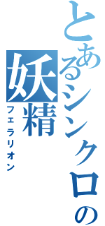 とあるシンクロするの妖精（フェラリオン）