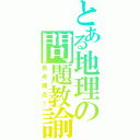 とある地理の問題教諭（百点減点！）