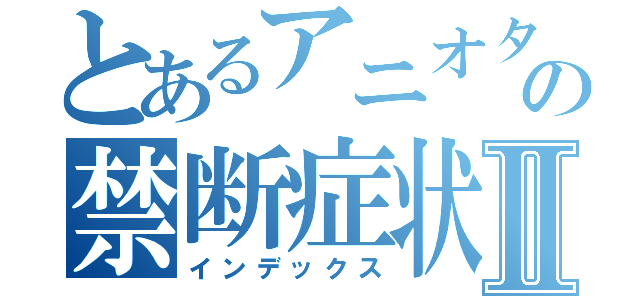 とあるアニオタの禁断症状Ⅱ（インデックス）