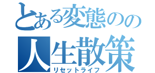 とある変態のの人生散策（リセットライフ）